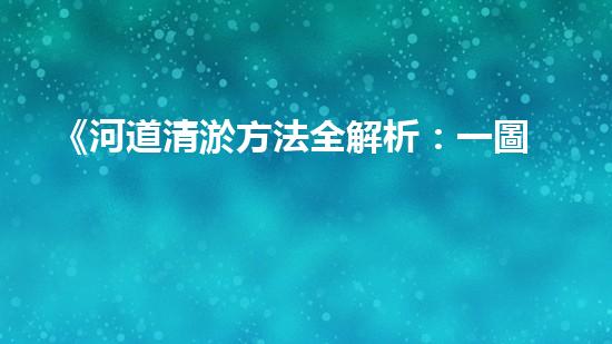 《河道清淤方法全解析：一圖讀懂清淤技術(shù)，助力河道暢通！》